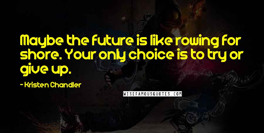 Kristen Chandler Quotes: Maybe the future is like rowing for shore. Your only choice is to try or give up.