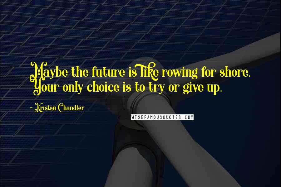 Kristen Chandler Quotes: Maybe the future is like rowing for shore. Your only choice is to try or give up.