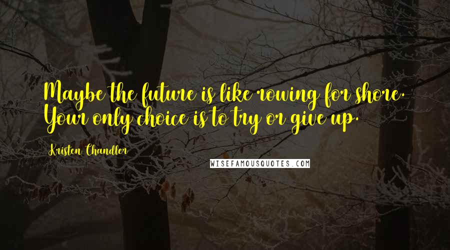 Kristen Chandler Quotes: Maybe the future is like rowing for shore. Your only choice is to try or give up.