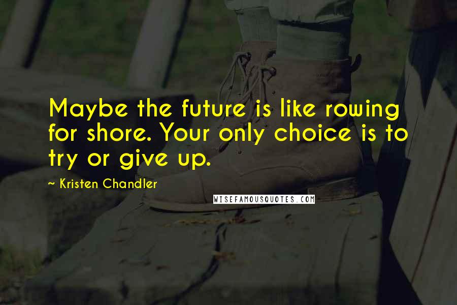 Kristen Chandler Quotes: Maybe the future is like rowing for shore. Your only choice is to try or give up.