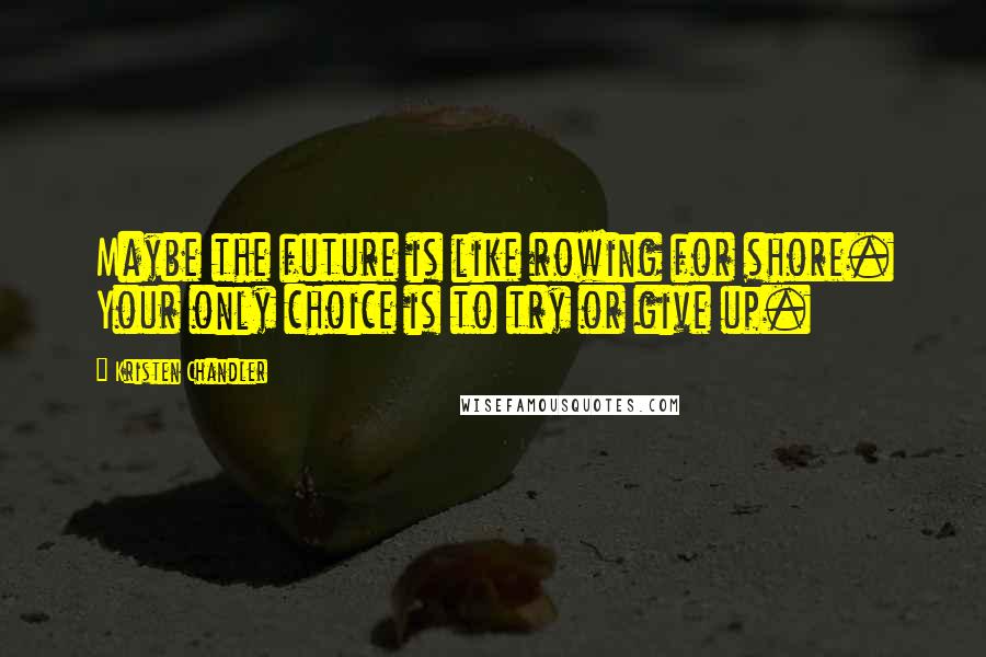 Kristen Chandler Quotes: Maybe the future is like rowing for shore. Your only choice is to try or give up.