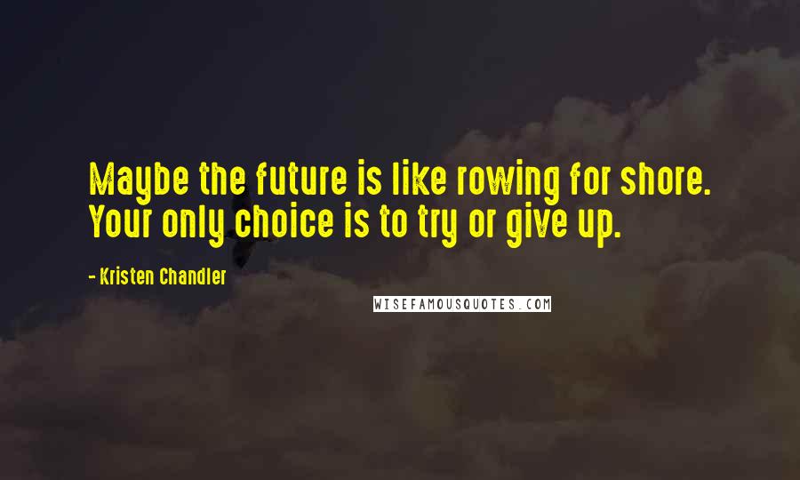 Kristen Chandler Quotes: Maybe the future is like rowing for shore. Your only choice is to try or give up.