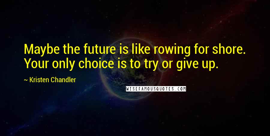 Kristen Chandler Quotes: Maybe the future is like rowing for shore. Your only choice is to try or give up.