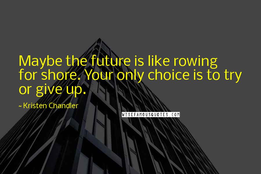 Kristen Chandler Quotes: Maybe the future is like rowing for shore. Your only choice is to try or give up.