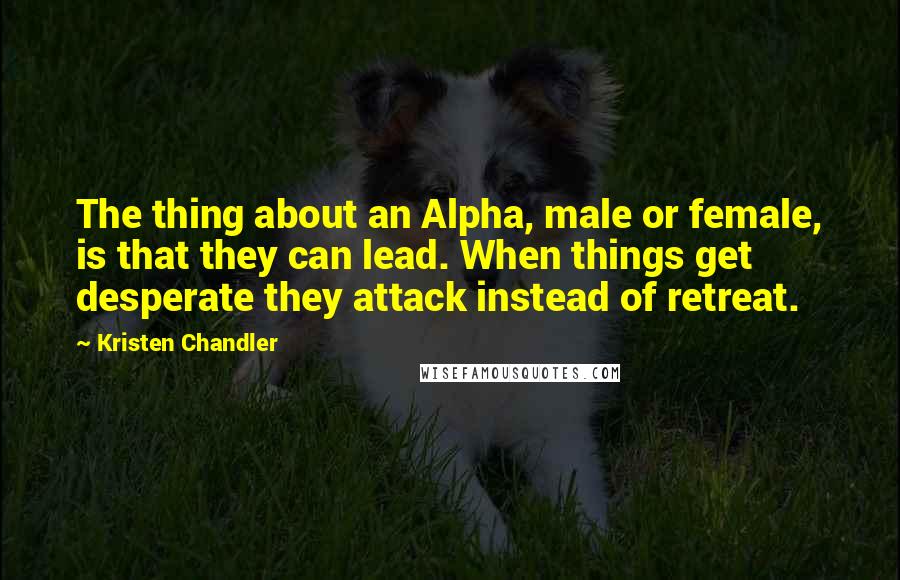 Kristen Chandler Quotes: The thing about an Alpha, male or female, is that they can lead. When things get desperate they attack instead of retreat.