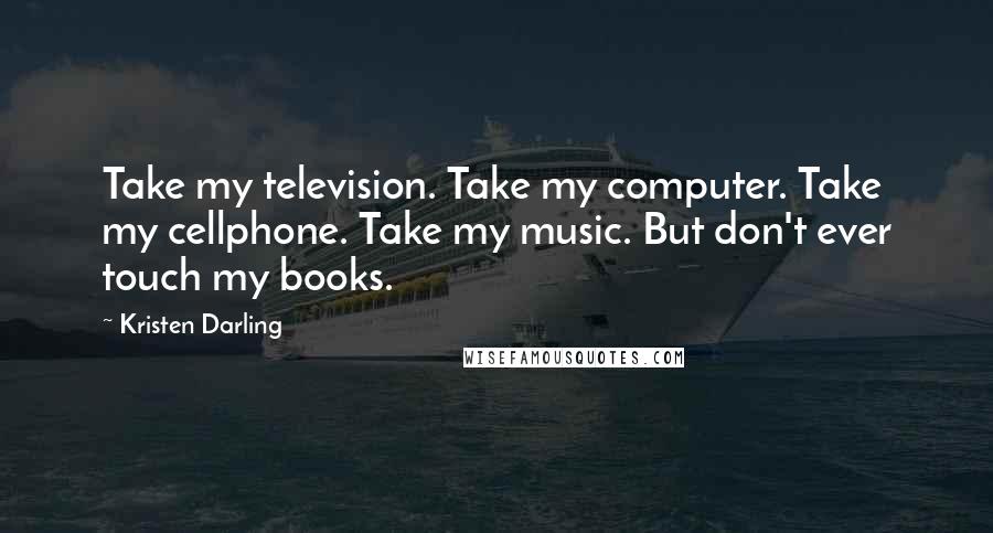 Kristen Darling Quotes: Take my television. Take my computer. Take my cellphone. Take my music. But don't ever touch my books.