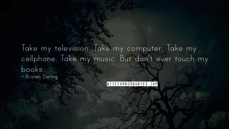 Kristen Darling Quotes: Take my television. Take my computer. Take my cellphone. Take my music. But don't ever touch my books.