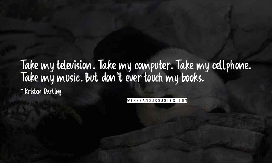 Kristen Darling Quotes: Take my television. Take my computer. Take my cellphone. Take my music. But don't ever touch my books.