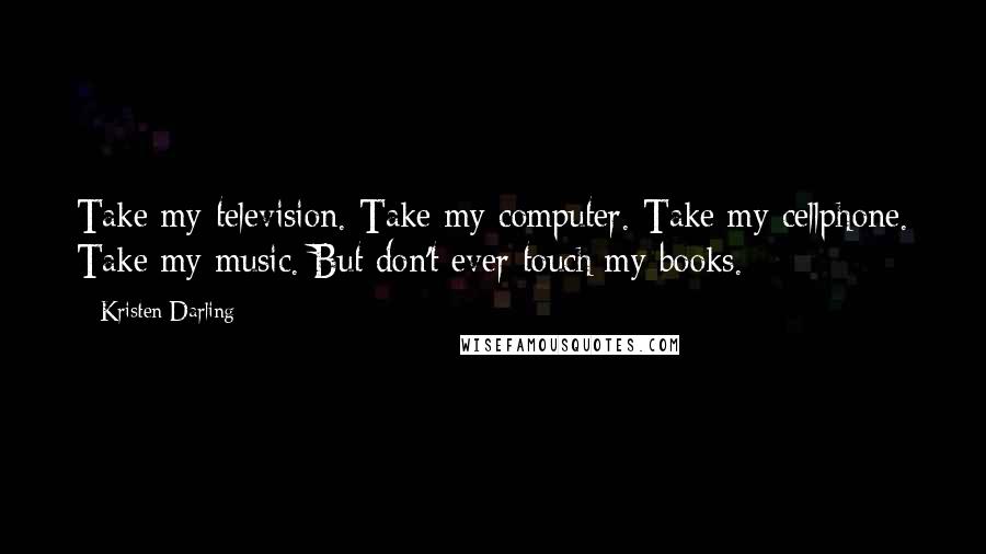 Kristen Darling Quotes: Take my television. Take my computer. Take my cellphone. Take my music. But don't ever touch my books.