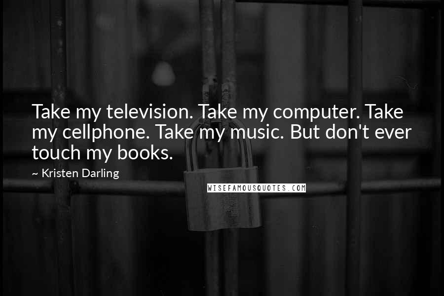 Kristen Darling Quotes: Take my television. Take my computer. Take my cellphone. Take my music. But don't ever touch my books.