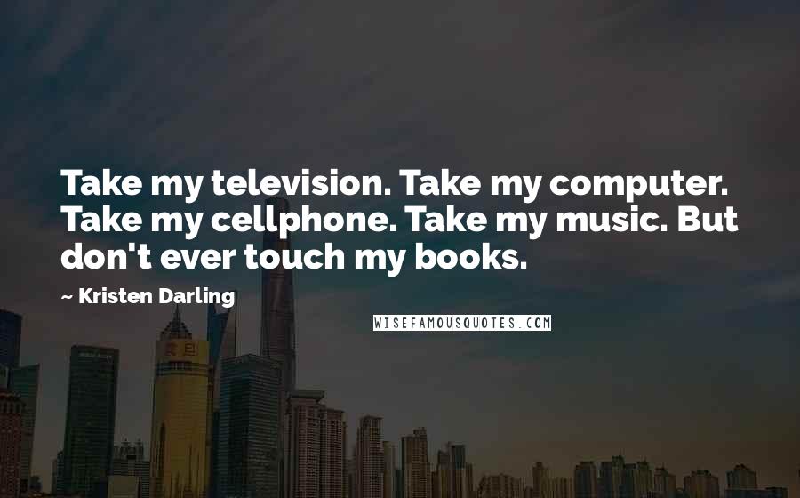 Kristen Darling Quotes: Take my television. Take my computer. Take my cellphone. Take my music. But don't ever touch my books.