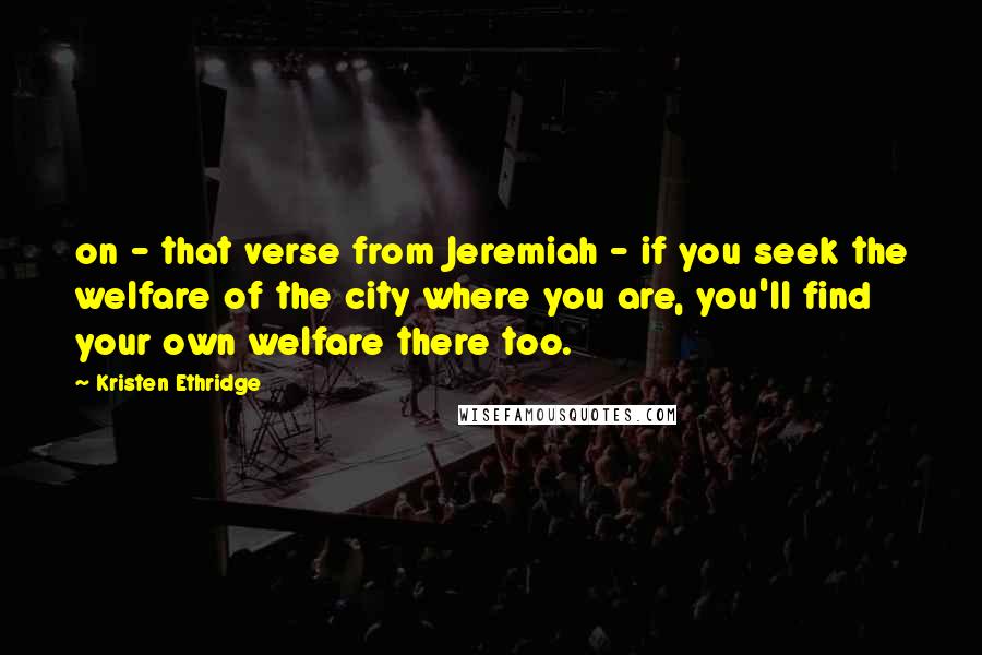 Kristen Ethridge Quotes: on - that verse from Jeremiah - if you seek the welfare of the city where you are, you'll find your own welfare there too.