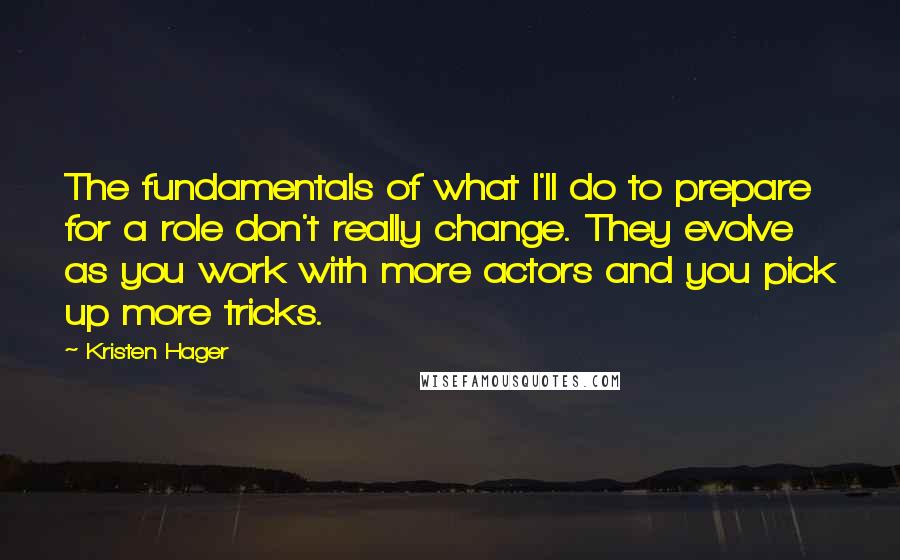 Kristen Hager Quotes: The fundamentals of what I'll do to prepare for a role don't really change. They evolve as you work with more actors and you pick up more tricks.