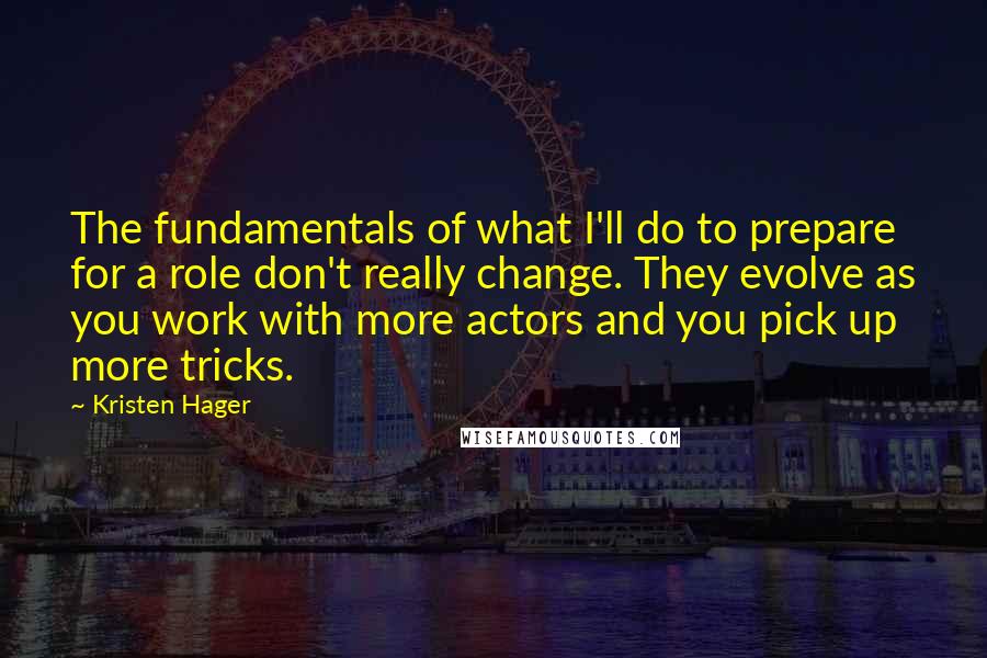 Kristen Hager Quotes: The fundamentals of what I'll do to prepare for a role don't really change. They evolve as you work with more actors and you pick up more tricks.