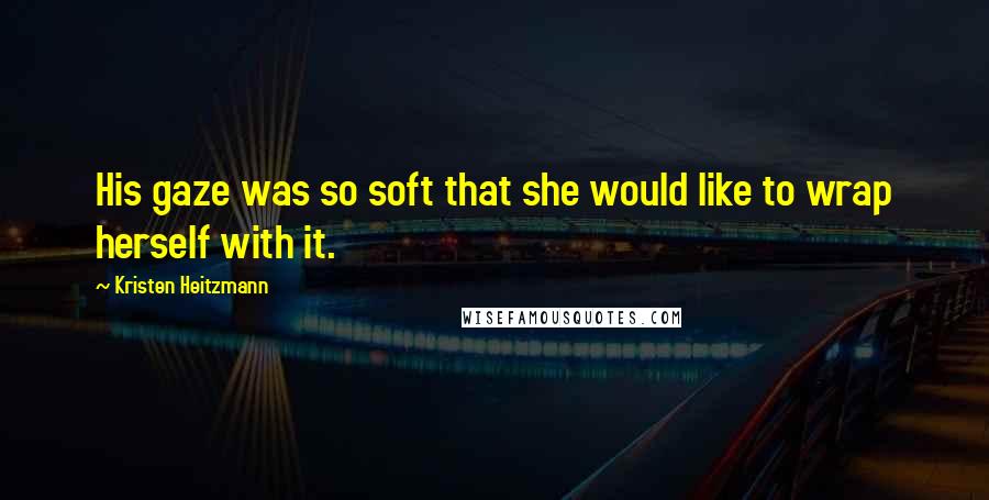 Kristen Heitzmann Quotes: His gaze was so soft that she would like to wrap herself with it.