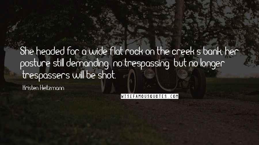 Kristen Heitzmann Quotes: She headed for a wide flat rock on the creek's bank, her posture still demanding 'no trespassing' but no longer 'trespassers will be shot.