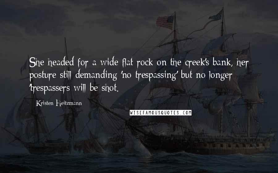 Kristen Heitzmann Quotes: She headed for a wide flat rock on the creek's bank, her posture still demanding 'no trespassing' but no longer 'trespassers will be shot.