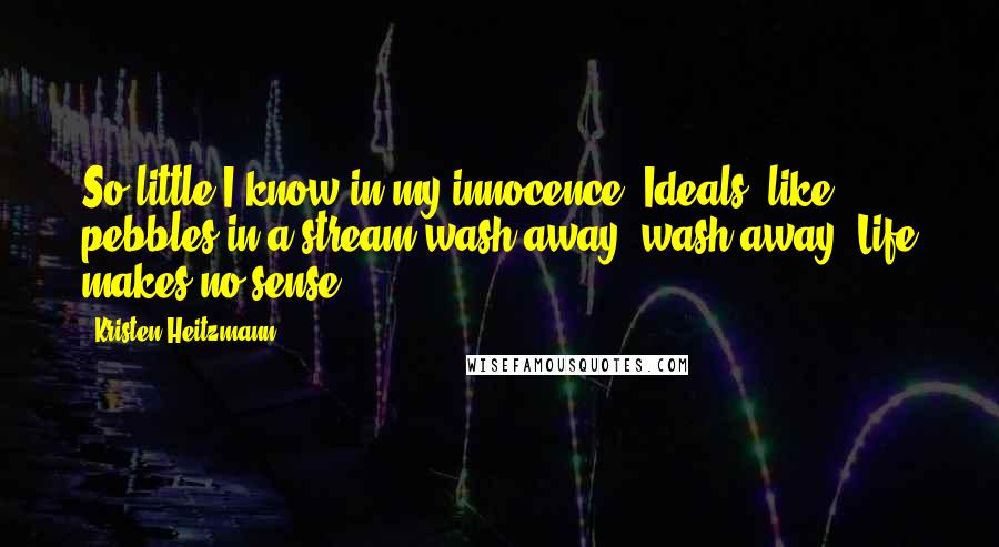 Kristen Heitzmann Quotes: So little I know in my innocence. Ideals, like pebbles in a stream wash away, wash away. Life makes no sense.