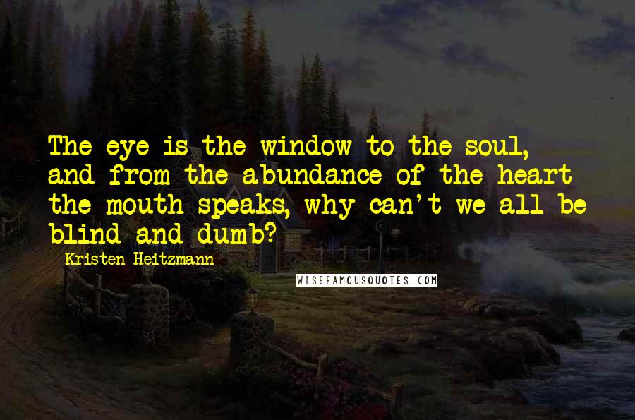 Kristen Heitzmann Quotes: The eye is the window to the soul, and from the abundance of the heart the mouth speaks, why can't we all be blind and dumb?