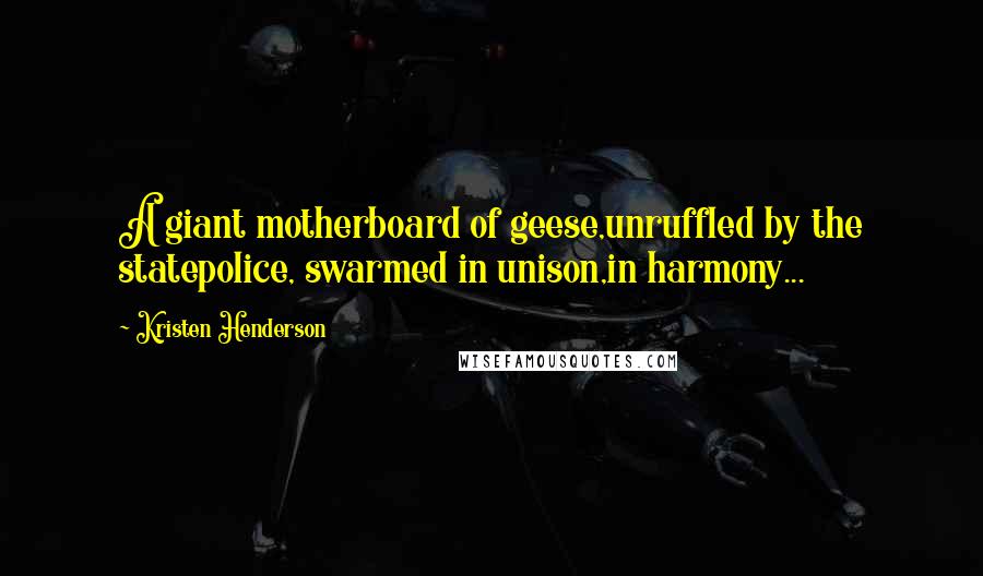 Kristen Henderson Quotes: A giant motherboard of geese,unruffled by the statepolice, swarmed in unison,in harmony...