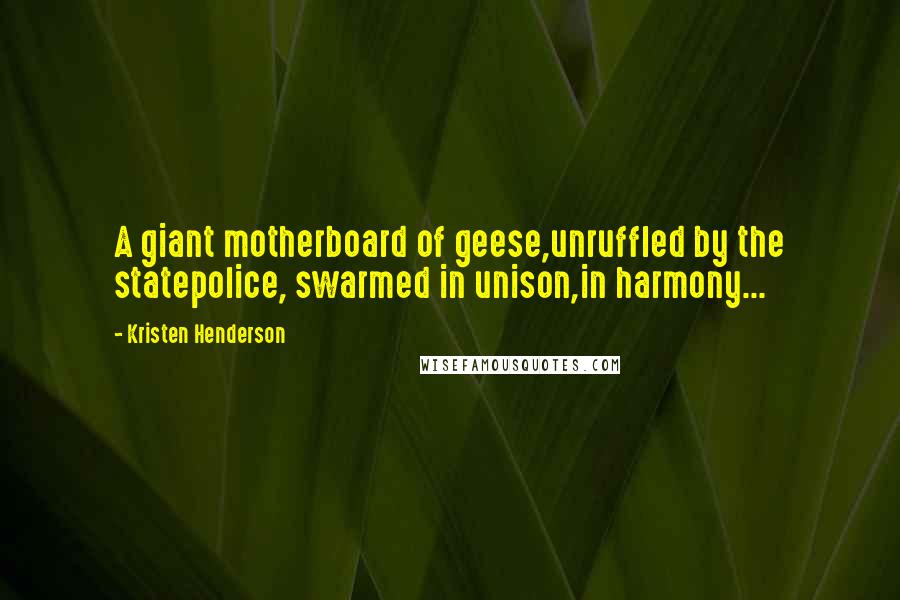 Kristen Henderson Quotes: A giant motherboard of geese,unruffled by the statepolice, swarmed in unison,in harmony...