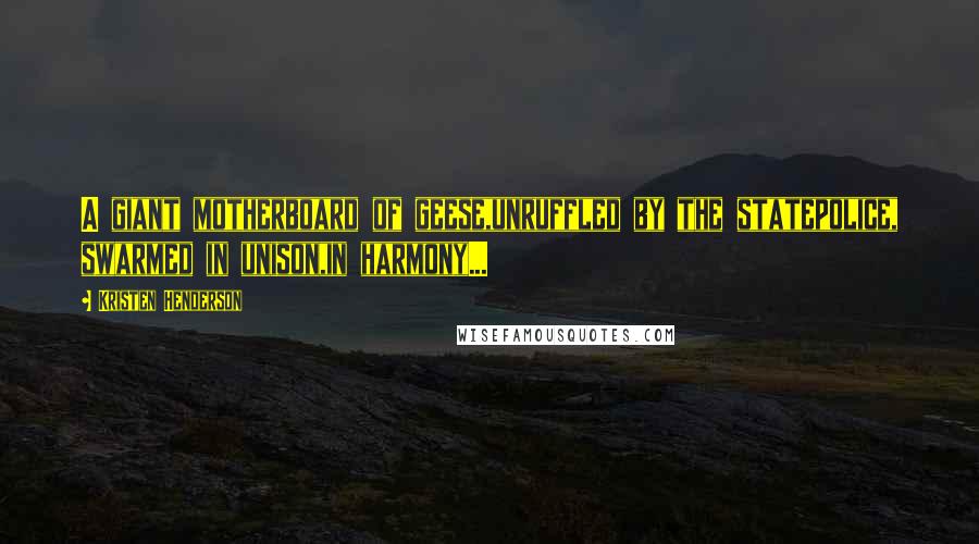 Kristen Henderson Quotes: A giant motherboard of geese,unruffled by the statepolice, swarmed in unison,in harmony...