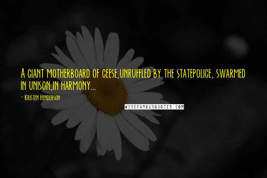 Kristen Henderson Quotes: A giant motherboard of geese,unruffled by the statepolice, swarmed in unison,in harmony...