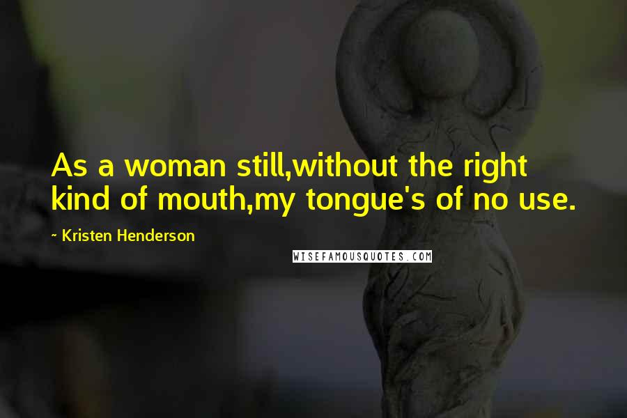 Kristen Henderson Quotes: As a woman still,without the right kind of mouth,my tongue's of no use.