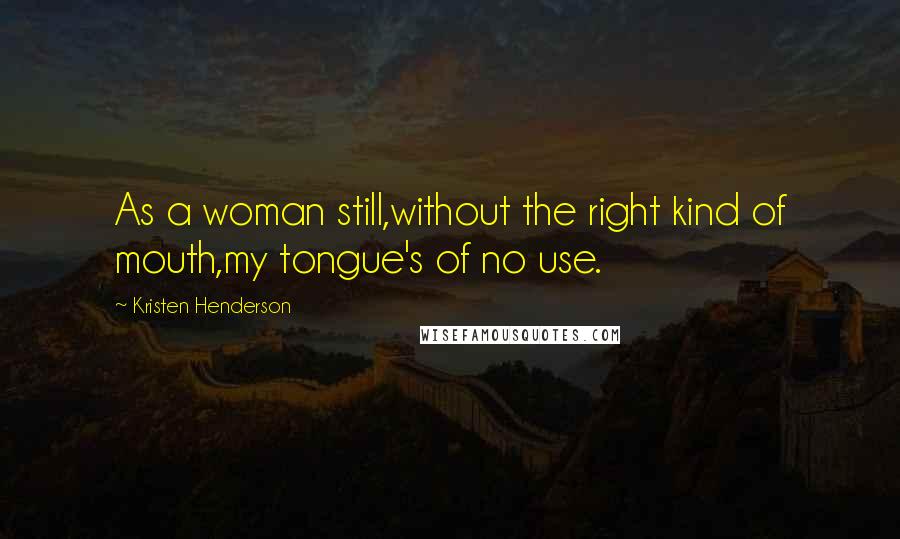 Kristen Henderson Quotes: As a woman still,without the right kind of mouth,my tongue's of no use.