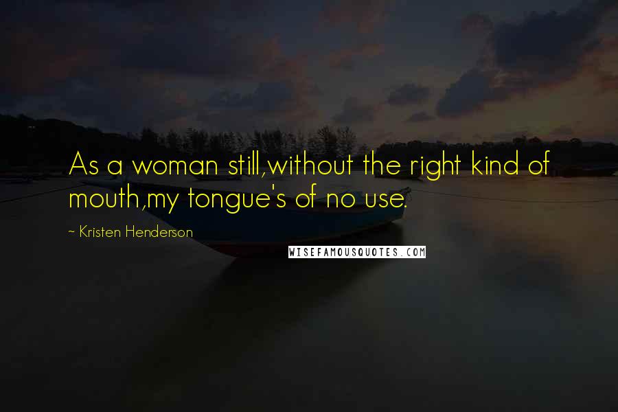 Kristen Henderson Quotes: As a woman still,without the right kind of mouth,my tongue's of no use.