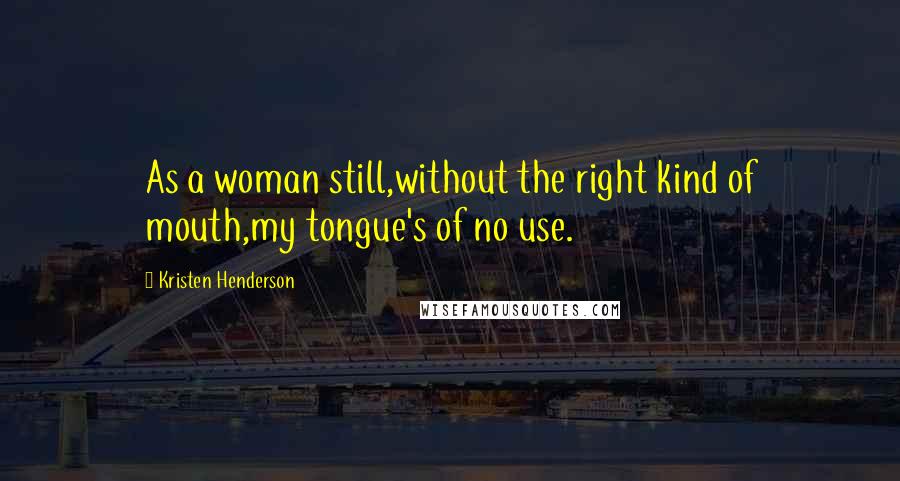 Kristen Henderson Quotes: As a woman still,without the right kind of mouth,my tongue's of no use.