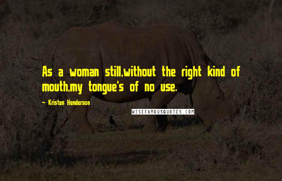 Kristen Henderson Quotes: As a woman still,without the right kind of mouth,my tongue's of no use.