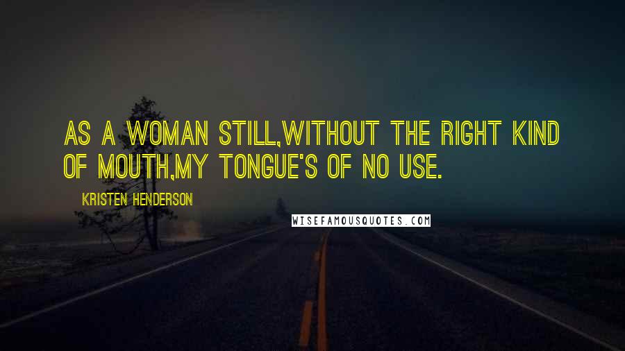 Kristen Henderson Quotes: As a woman still,without the right kind of mouth,my tongue's of no use.
