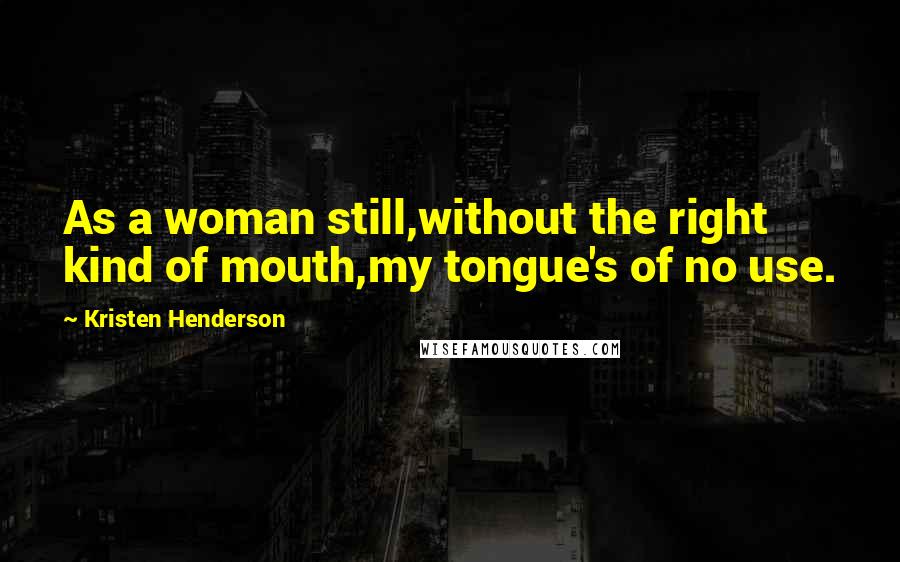 Kristen Henderson Quotes: As a woman still,without the right kind of mouth,my tongue's of no use.
