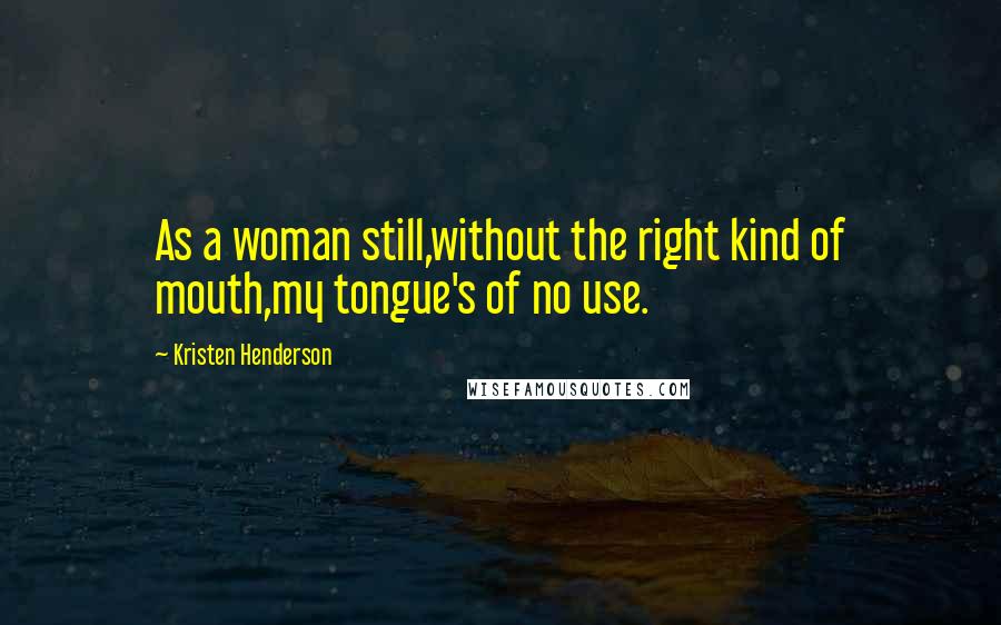 Kristen Henderson Quotes: As a woman still,without the right kind of mouth,my tongue's of no use.