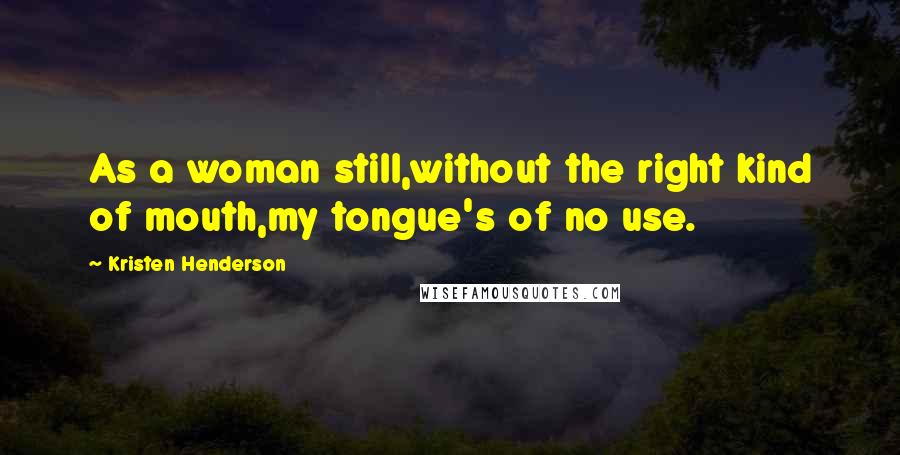 Kristen Henderson Quotes: As a woman still,without the right kind of mouth,my tongue's of no use.