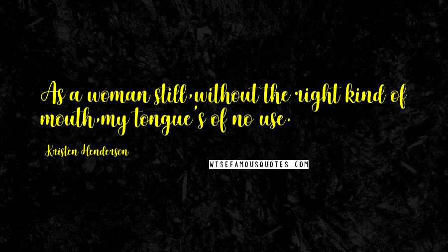 Kristen Henderson Quotes: As a woman still,without the right kind of mouth,my tongue's of no use.