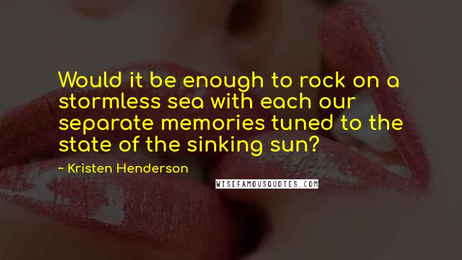 Kristen Henderson Quotes: Would it be enough to rock on a stormless sea with each our separate memories tuned to the state of the sinking sun?