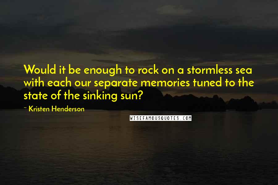 Kristen Henderson Quotes: Would it be enough to rock on a stormless sea with each our separate memories tuned to the state of the sinking sun?
