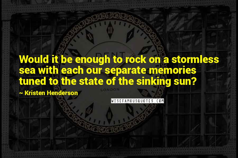 Kristen Henderson Quotes: Would it be enough to rock on a stormless sea with each our separate memories tuned to the state of the sinking sun?