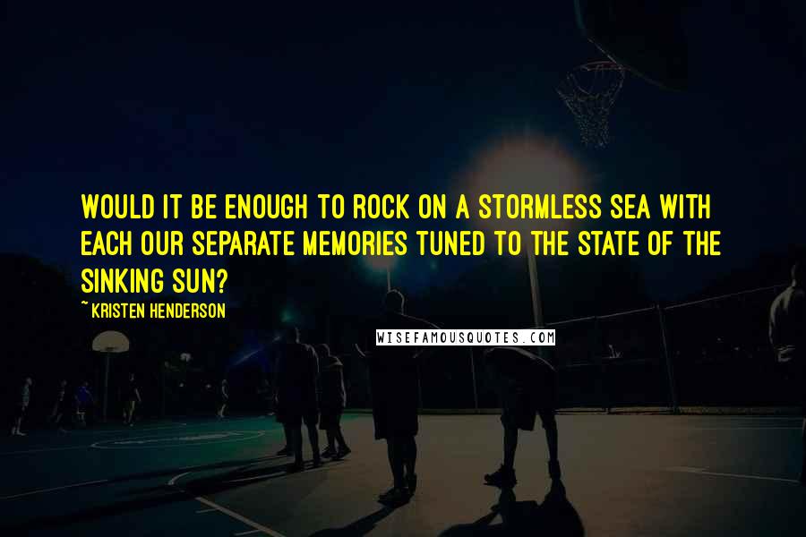 Kristen Henderson Quotes: Would it be enough to rock on a stormless sea with each our separate memories tuned to the state of the sinking sun?