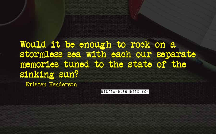 Kristen Henderson Quotes: Would it be enough to rock on a stormless sea with each our separate memories tuned to the state of the sinking sun?