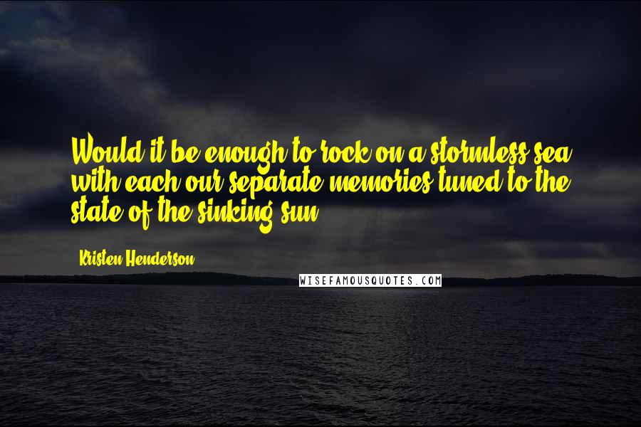 Kristen Henderson Quotes: Would it be enough to rock on a stormless sea with each our separate memories tuned to the state of the sinking sun?