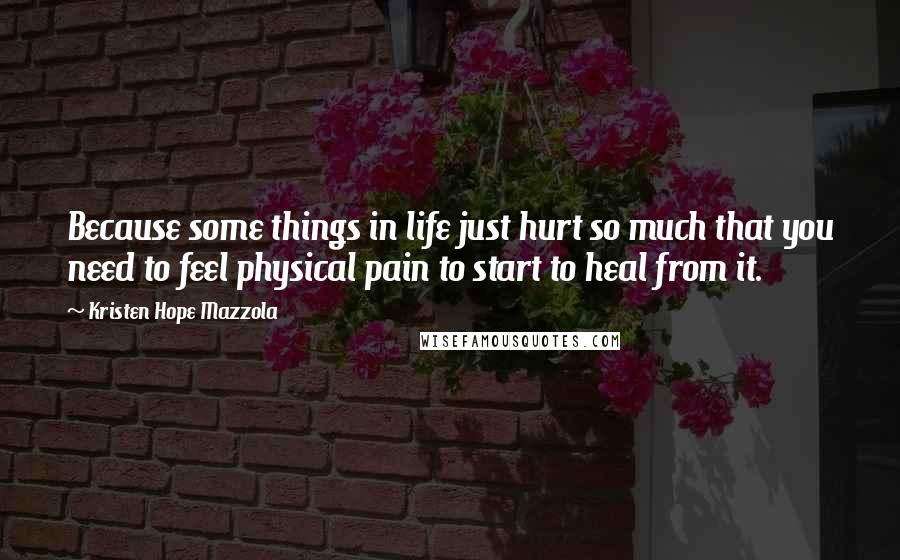 Kristen Hope Mazzola Quotes: Because some things in life just hurt so much that you need to feel physical pain to start to heal from it.