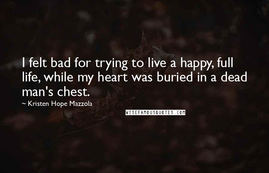 Kristen Hope Mazzola Quotes: I felt bad for trying to live a happy, full life, while my heart was buried in a dead man's chest.