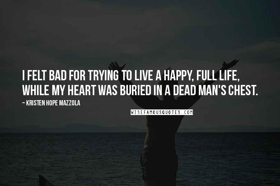 Kristen Hope Mazzola Quotes: I felt bad for trying to live a happy, full life, while my heart was buried in a dead man's chest.