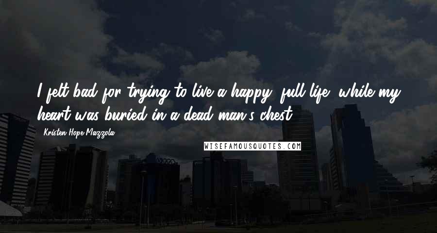 Kristen Hope Mazzola Quotes: I felt bad for trying to live a happy, full life, while my heart was buried in a dead man's chest.