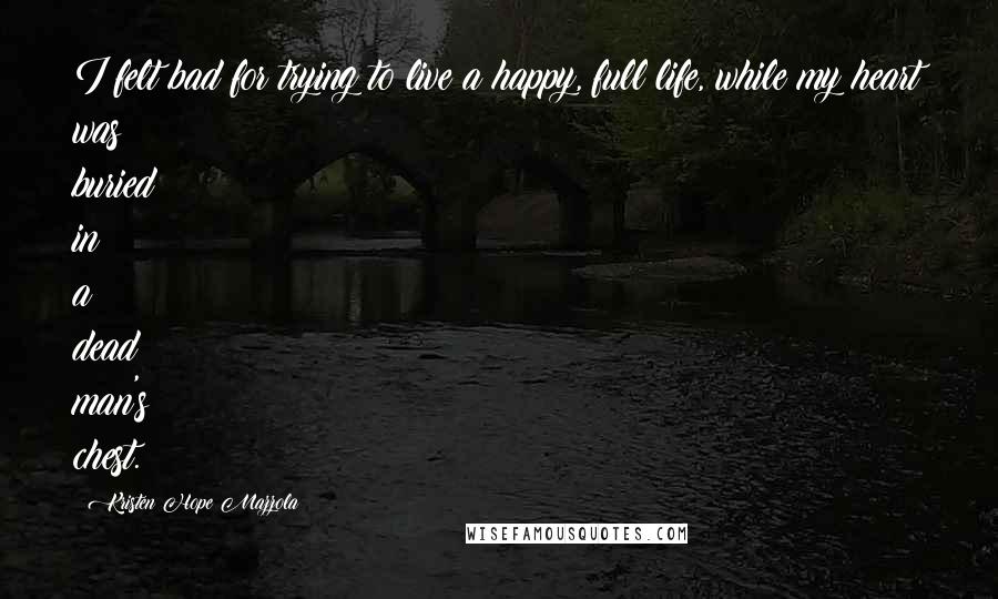 Kristen Hope Mazzola Quotes: I felt bad for trying to live a happy, full life, while my heart was buried in a dead man's chest.