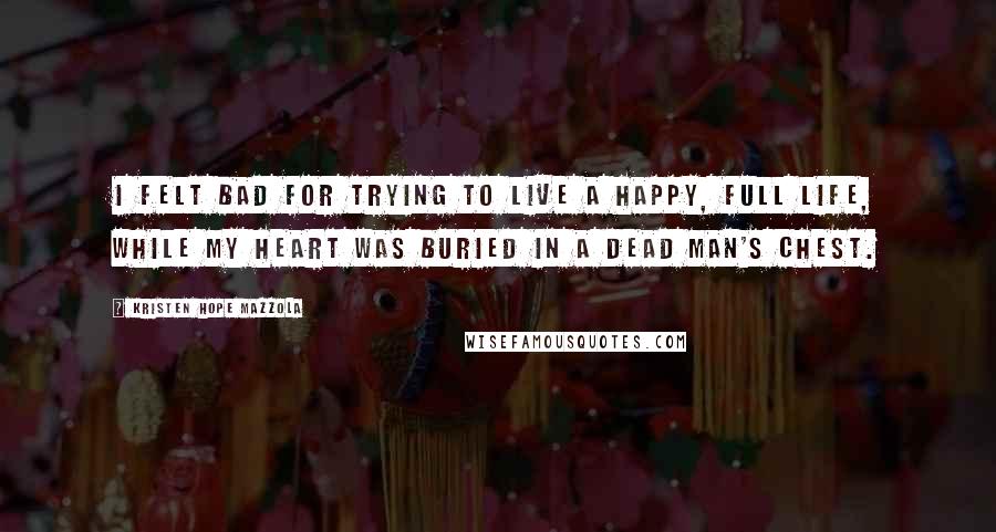 Kristen Hope Mazzola Quotes: I felt bad for trying to live a happy, full life, while my heart was buried in a dead man's chest.