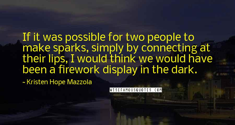 Kristen Hope Mazzola Quotes: If it was possible for two people to make sparks, simply by connecting at their lips, I would think we would have been a firework display in the dark.